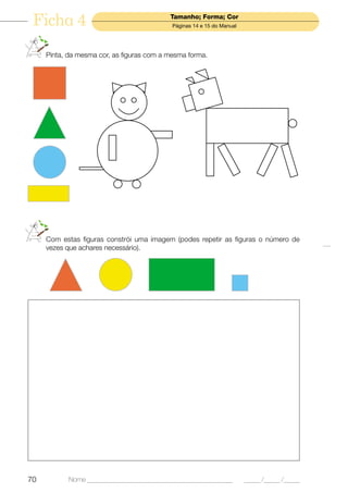 Ficha 4                                   Tamanho; Forma; Cor
                                            Páginas 14 e 15 do Manual




     Pinta, da mesma cor, as figuras com a mesma forma.




     Com estas figuras constrói uma imagem (podes repetir as figuras o número de
     vezes que achares necessário).




70         Nome ______________________________________________          _____ /_____ /_____
 