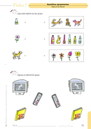Ficha 7                                    Quantificar agrupamentos
                                                                                                                          Página 23 do Manual




                                                                                Liga cada objecto ao seu grupo.




                                                                                         •                        •




                                                                                         •                        •




                                                                                         •                        •




                                                                                Agrupa os elementos iguais.
TEXTO EDITORA • Os Amiguinhos – Caderno de Fichas • Matemática • 1.o ano




                                                                           Nome ______________________________________________      _____ /_____ /_____   73
 