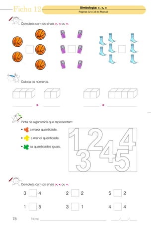 Ficha 12                                        Simbologia: >, <, =
                                               Páginas 32 e 33 do Manual




      Completa com os sinais >, < ou =.




      Coloca os números.




_______________   >     _____________               ____________ < _______________________




      Pinta os algarismos que representam:

      •       a maior quantidade.

      •       a menor quantidade.

      •       as quantidades iguais.




      Completa com os sinais >, < ou =.

          3         4                   2       2                          5           2


          1         5                   3       1                          4           4

78             Nome ______________________________________________             _____ /_____ /_____
 