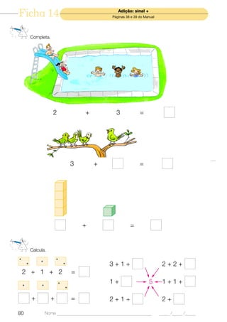 Ficha 14                                                Adição: sinal +
                                                     Páginas 38 e 39 do Manual




            Completa.




                         2               +             3             =




                                     3       +                       =




                                         +                     =


            Calcula.
•                          •
                 •
        •                        •                 3+1+                           2+2+
    2 + 1 + 2                        =
    •            •
                             •                     1+                     5       1+1+
                                 •


            +          +             =             2+1+                           2+

80                   Nome ______________________________________________         _____ /_____ /_____
 