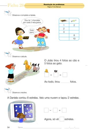 Ficha 28                                  Resolução de problemas
                                              Página 72 do Manual




     Observa e completa a tabela.

                   Dou-te 1 chocolate
                  por cada 2 rebuçados.
                                                                    1              2
                                                                    2
                          Está
                          bem!                                      3
                                                                                   8
                                                                                  10




     Observa e calcula.

                                          O João tirou 4 fotos ao cão e
                                          5 fotos ao gato.



                                                  +            =

                                          Ao todo, tirou ____________ fotos.



     Observa e resolve.

A Daniela contou 8 estrelas. Veio uma nuvem e tapou 2 estrelas.



                                                 –            =


                                          Agora, só vê                  estrelas.


94          Nome ______________________________________________         _____ /_____ /_____
 