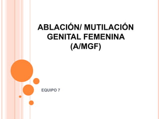 ABLACIÓN/ MUTILACIÓN
GENITAL FEMENINA
(A/MGF)
EQUIPO 7
 