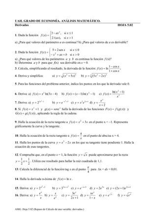 AMG. Hoja 5.02 (Repaso de Cálculo de una variable: derivadas.)
UAH. GRADO DE ECONOMÍA. ANÁLISIS MATEMÁTICO.
Derivadas HOJA 5.02
1. Dada la función






1si),/(2
1si,3
)(
2
xax
xax
xf
a) ¿Para qué valores del parámetro a es continua? b) ¿Para qué valores de a es derivable?
2. Dada la función






0si
0sisen25
)( 2
xbaxx
xx
xf
a) ¿Para qué valores de los parámetros a y b es continua la función f (x)?
b) Determina a y b para que f(x) sea derivable en x = 0.
3. Calcula, simplificando el resultado, la derivada de la función:
x
x
xf
cos1
cos1
ln)(


 .
4. Deriva y simplifica: a) 32
)5( xxy  b) 3 22
)25( xxy 
5. Para las funciones del problema anterior, indica los puntos en los que la derivada vale 0.
6. Deriva: a) )43ln()( 2
 xxxf b) )1ln()1()( 2
 xxxf c) 3
2
)1ln(
)(
x
x
xf


7. Deriva: a) 13 2
2 
 x
y b) 32

 x
ey c) 122 
 x
exy d)
2

x
e
y
x
8. Si 1)( 2
 xxf y 2
)( senxxg  halla la derivada de las funciones ))(()( xgfxF  y
))(()( xfgxG  , aplicando la regla de la cadena.
9. Halla la ecuación de la recta tangente a xxxf 3)( 2
 en el punto x = 1. Representa
gráficamente la curva y la tangente.
10. Halla la ecuación de la recta tangente a
x
xf
4
)(  en el punto de abscisa x = 4.
11. Halla los puntos de la curva xxy 23
 en los que su tangente tiene pendiente 1. Halla la
ecuación de esas tangentes.
12. Comprueba que, en el punto x = 1, la función xy  puede aproximarse por la recta
2
1
2
1
 xy . Utiliza ese resultado para hallar la raíz cuadrada de 1,1.
13. Calcula la diferencial de la función tag x en el punto
4

para x = dx = 0,01.
14. Halla la derivada n-ésima de xxf ln)(  .
15. Deriva: a) 32
2 
 x
y b)
2
2
3 xx
y 
 c) 3
 x
ey d) x
ey 5
2 e) 12
)12( 
 x
exy
16. Deriva: a)
x
e
y
x
 b) x
e
x
y  c)
12
3


x
e
y
x
d)
x
xe
y
x


1
e) x
ey  f) x
ey 
 