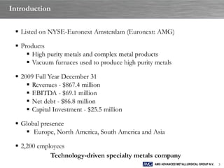 Introduction

  Listed on NYSE-Euronext Amsterdam (Euronext: AMG)

  Products
      High purity metals and complex metal products
      Vacuum furnaces used to produce high purity metals

  2009 Full Year December 31
      Revenues - $867.4 million
      EBITDA - $69.1 million
      Net debt - $86.8 million
      Capital Investment - $25.5 million

  Global presence
     Europe, North America, South America and Asia

  2,200 employees
             Technology-driven specialty metals company
                                                  AMG ADVANCED METALLURGICAL GROUP N.V.   3
 