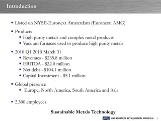 Introduction

  Listed on NYSE-Euronext Amsterdam (Euronext: AMG)
  Products
      High purity metals and complex metal products
      Vacuum furnaces used to produce high purity metals
  2010 Q1 2010 March 31
      Revenues - $235.8 million
      EBITDA - $22.0 million
      Net debt - $104.1 million
      Capital Investment - $5.1 million
  Global presence
     Europe, North America, South America and Asia

  2,300 employees

                     Sustainable Metals Technology
                                                  AMG ADVANCED METALLURGICAL GROUP N.V.   3
 