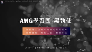 AMG學習圈-黑執使
2 0 2 3 v 1 . 1 | 先 導 手 冊 F i r s t G u i d e | 2 0 2 3 - 2 - 1 7
為 創 建 人 力 資 本 持 續 成 長 而 運 轉
目 標 趨 進 、 角 色 人 設 、 敏 捷 手 法
AMG Learning Circle：Agile Expert First Guide for BLACK，20230217
 