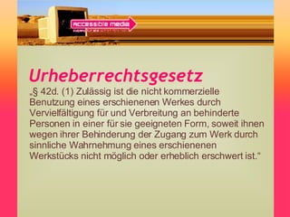 Urheberrechtsgesetz „ § 42d. (1) Zulässig ist die nicht kommerzielle Benutzung eines erschienenen Werkes durch Vervielfältigung für und Verbreitung an behinderte Personen in einer für sie geeigneten Form, soweit ihnen wegen ihrer Behinderung der Zugang zum Werk durch sinnliche Wahrnehmung eines erschienenen Werkstücks nicht möglich oder erheblich erschwert ist.“ 