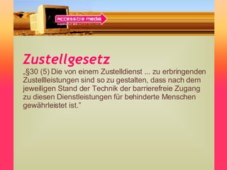 Zustellgesetz „ §30 (5) Die von einem Zustelldienst ... zu erbringenden Zustellleistungen sind so zu gestalten, dass nach dem jeweiligen Stand der Technik der barrierefreie Zugang zu diesen Dienstleistungen für behinderte Menschen gewährleistet ist.” 