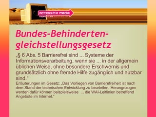 Bundes-Behinderten-gleichstellungsgesetz „ § 6 Abs. 5 Barrierefrei sind ... Systeme der Informationsverarbeitung, wenn sie ... in der allgemein üblichen Weise, ohne besondere Erschwernis und grundsätzlich ohne fremde Hilfe zugänglich und nutzbar sind.“  Erläuterungen im Gesetz: „Das Vorliegen von Barrierefreiheit ist nach dem Stand der technischen Entwicklung zu beurteilen. Herangezogen werden dafür können beispielsweise  ... die WAI-Leitlinien betreffend Angebote im Internet.“ 