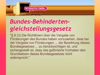 Bundes-Behinderten-gleichstellungsgesetz "§ 8 (3) Die Richtlinien über die Vergabe von Förderungen des Bundes haben vorzusehen, dass bei der Vergabe von Förderungen ... die Beachtung dieses Bundesgesetzes ... zu berücksichtigen ist, und sichergestellt ist, dass das geförderte Vorhaben den Grundsätzen dieses Bundesgesetzes nicht widerspricht." 