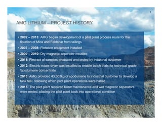 AMG LITHIUM – PROJECT HISTORY
• 2002 – 2013: AMG began development of a pilot plant process route for the
flotation of Mica and Feldspar from tailings
• 2007 – 2008: Flotation equipment installed
• 2009 – 2010: Dry magnetic separator installed
• 2011: First set of samples produced and tested by industrial customer
• 2012: Electric rotate dryer was installed to enable batch trials for technical grade
Spodumene
• 2013: AMG provided 43,603kg of spodumene to industrial customer to develop a
tank test, following which pilot plant operations were halted
• 2015: The pilot plant received basic maintenance and wet magnetic separators
were rented, placing the pilot plant back into operational condition
4
 
