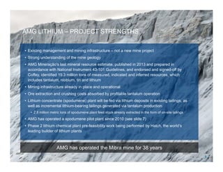 AMG LITHIUM – PROJECT STRENGTHS
AMG has operated the Mibra mine for 38 years
• Existing management and mining infrastructure – not a new mine project
• Strong understanding of the mine geology
• AMG Mineração's last mineral resource estimate, published in 2013 and prepared in
accordance with National Instrument 43-101 Guidelines, and endorsed and signed-off by
Coffey, identified 19.3 million tons of measured, indicated and inferred resources, which
includes tantalum, niobium, tin and lithium
• Mining infrastructure already in place and operational
• Ore extraction and crushing costs absorbed by profitable tantalum operation
• Lithium concentrate (spodumene) plant will be fed via lithium deposits in existing tailings, as
well as incremental lithium-bearing tailings generated via tantalum production
• 2.8 million metric tons of spodumene plant feed stock already extracted in the form of on-site tailings
• AMG has operated a spodumene pilot plant since 2010 (see slide 7)
• Phase 2 lithium chemical plant pre-feasibility work being performed by Hatch, the world’s
leading builder of lithium plants
6
 