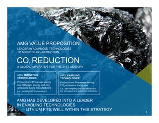 AMG: MITIGATING
TECHNOLOGIES
Products and Processes saving
raw materials, energy and CO2
emissions during manufacturing
(i.e., recycling of Ferrovanadium)
AMG: ENABLING
TECHNOLOGIES
Products and Processes saving
CO2 emissions during use
(i.e., light-weighting and fuel efficiency in
the aerospace and automotive industries)
AMG HAS DEVELOPED INTO A LEADER
IN ENABLING TECHNOLOGIES
– LITHIUM FITS WELL WITHIN THIS STRATEGY
A GLOBAL IMPERATIVE FOR THE 21ST CENTURY
CO2 REDUCTION
LEADER IN ADVANCED TECHNOLOGIES
TO ADDRESS CO2 REDUCTION
AMG VALUE PROPOSITION
8
 