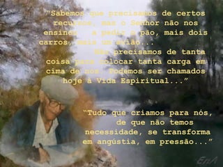 “Sabemos que precisamos de certos
    recursos, mas o Senhor não nos
 ensinou    a pedir o pão, mais dois
carros, mais um avião...
             Não precisamos de tanta
  coisa para colocar tanta carga em
  cima de nós. Podemos ser chamados
      hoje à Vida Espiritual...”


         “Tudo que criamos para nós,
                de que não temos
          necessidade, se transforma
         em angústia, em pressão...”
 