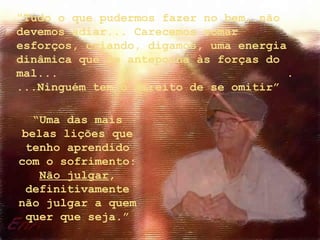 “Tudo o que pudermos fazer no bem, não
devemos adiar... Carecemos somar
esforços, criando, digamos, uma energia
dinâmica que se anteponha às forças do
mal...                                 .
...Ninguém tem o direito de se omitir”

  “Uma das mais
belas lições que
 tenho aprendido
com o sofrimento:
   Não julgar,
 definitivamente
não julgar a quem
 quer que seja.”
 