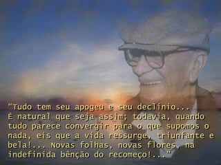 “Tudo tem seu apogeu e seu declínio...
É natural que seja assim; todavia, quando
tudo parece convergir para o que supomos o
nada, eis que a vida ressurge, triunfante e
bela!... Novas folhas, novas flores, na
indefinida bênção do recomeço!...”
 
