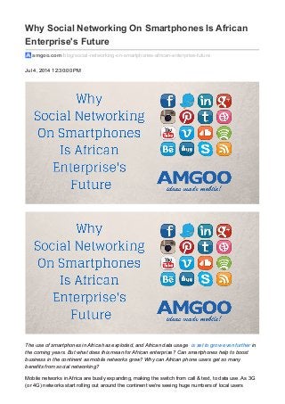 Why Social Networking On Smartphones Is African 
Enterprise's Future 
amgoo.com /blog/social-networking-on-smartphones-african-enterprise-future 
Jul 4, 2014 12:30:00 PM 
The use of smartphones in Africa has exploded, and African data usage is set to grow even further in 
the coming years. But what does this mean for African enterprise? Can smartphones help to boost 
business in the continent as mobile networks grow? Why can African phone users get so many 
benefits from social networking? 
Mobile networks in Africa are busily expanding, making the switch from call & text, to data use. As 3G 
(or 4G) networks start rolling out around the continent we're seeing huge numbers of local users 
 