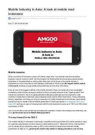 Mobile Industry in Asia: A look at mobile mad
Indonesia
amgoo.com /blog/mobile-industry-in-asia-a-look-at-mobile-mad-indonesia
Dec 17, 2014 6:00:00 AM
Mobile massive
When one thinks of Indonesia scenes of bustling mega cities, tourist-laden islands and pristine
beaches come to vividly to mind! You'd be forgiven for thinking that this immensely popular holiday
destination in Southeast Asia is nothing other than that, but for those in the mobile industry it
represents so much more than a mere getaway. Indonesia is home to the 4th largest mobile market
in the world, boasting a huge mobile subscriber base of more than 278 million.
Even as one of the biggest markets in the mobile industry in Asia, its mobile story has remarkable
similarities to that of other emerging markets in Africa, primarily because of the "leapfrog effect" that
mobile has ushered in due to its geographically challenging landscape and the expensive costs
involved in laying down traditional copper telephone lines (just 9 million fixed lines). These underlying
factors, regardless of it being out of pure necessity or to justify investment in the industry, have helped
paved the way for mobile to thrive! Mobile penetration in Indonesia stands at a whopping 122% as of
early 2014 and has no signs of slowing down with the rate expected to jump up to 130% and 330 million
subscribers in 2015.
Join us as we take a look a brief look at Indonesia's operators, trends in the industry and what they can
do to get the most out of its Mobile Mad population!
The way forward for the 'BIG' 3
The mobile industry in Indonesia is extremely competitive with a grand total of 8 mobile operators vying
for customer subscriptions, but the industry is dominated by only 3. Telkomsel (123m), Indosat (55m)
and XLAxiata (42m) collectively make up 80% of the industry's market share and with mobile
penetration as high as it is, growing the mobile data market is taking precedence over all else.
 