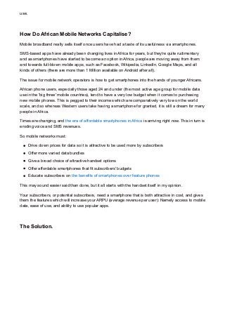 use.
How Do African Mobile Networks Capitalise?
Mobile broadband really sells itself once users have had a taste of its usefulness via smartphones.
SMS-based apps have already been changing lives in Africa for years, but they're quite rudimentary
and as smartphones have started to become an option in Africa, people are moving away from them
and towards full-blown mobile apps, such as Facebook, Wikipedia, LinkedIn, Google Maps, and all
kinds of others (there are more than 1 Million available on Android after all).
The issue for mobile network operators is how to get smartphones into the hands of younger Africans.
African phone users, especially those aged 24 and under (the most active age group for mobile data
use in the 'big three' mobile countries), tend to have a very low budget when it comes to purchasing
new mobile phones. This is pegged to their incomes which are comparatively very low on the world
scale, and so whereas Western users take having a smartphone for granted, it is still a dream for many
people in Africa.
Times are changing, and the era of affordable smartphones in Africa is arriving right now. This in turn is
eroding voice and SMS revenues.
So mobile networks must:
Drive down prices for data so it is attractive to be used more by subscribers
Offer more varied data bundles
Give a broad choice of attractive handset options
Offer affordable smartphones that fit subscribers' budgets
Educate subscribers on the benefits of smartphones over feature phones
This may sound easier said than done, but it all starts with the handset itself in my opinion.
Your subscribers, or potential subscribers, need a smartphone that is both attractive in cost, and gives
them the features which will increase your ARPU (average revenue per user): Namely access to mobile
data, ease of use, and ability to use popular apps.
The Solution.
 