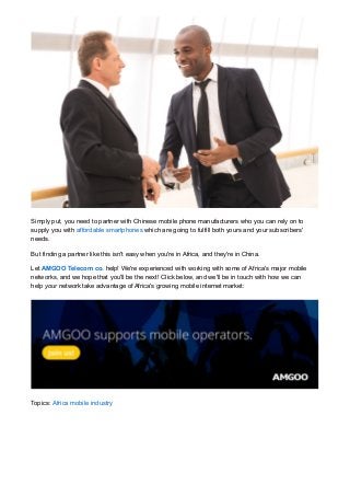 Simply put, you need to partner with Chinese mobile phone manufacturers who you can rely on to
supply you with affordable smartphones which are going to fulfill both yours and your subscribers'
needs.
But finding a partner like this isn't easy when you're in Africa, and they're in China.
Let AMGOO Telecom co. help! We're experienced with working with some of Africa's major mobile
networks, and we hope that you'll be the next! Click below, and we'll be in touch with how we can
help your network take advantage of Africa's growing mobile internet market:
Topics: Africa mobile industry
 