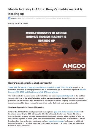 Mobile Industry in Africa: Kenya's mobile market is
heating up
amgoo.com /blog/mobile-industry-in-africa-kenyas-mobile-market-is-heating-up
Nov 19, 2014 6:54:10 AM
Kenya's mobile market, a hot commodity!
Tweet: With the number of smartphone shipments expected to reach 1.2bn this year, growth in the
market will be driven by emerging markets, due to a continued surge in sales and adoption of low-cost
Economy ($75-$150) and Ultra-Economy (sub-$75) smartphones.
The mobile industry in Africa is one such market that has seen unprecedented growth in the past few
years and is home to the world's leading mobile payments market, Kenya! A country of majestic
plains and natural beauty, Kenya and its mobile industry have come a long way since strict government
restrictions were liberalized in recent times and is a sector that is still seeing upward growth.
Sustained growth in the mobile sector
In Q4 of the 2013-2014 financial year, mobile subscriptions grew by 5.6% to reach 32.2 million with
Safaricom accounting for 20.8 million, Airtel 5.5 million, Essar 2.8 million and Telkom 2.2 million,
according to the regulator. Network operators have consistently invested about a quarter of revenue
into network upgrades in recent years. The increase in mobile subscriptions, investment in 3G mobile
broadband services and mobile banking as well as a surge in data usage has brought in additional
revenue for telcos, but with intense competition heating up the sector in many forms, Kenya's mobile
future is in for quite the ride!
 