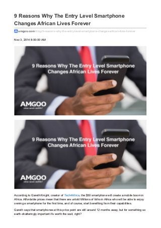 9 Reasons Why The Entry Level Smartphone
Changes African Lives Forever
amgoo.com /blog/9-reasons-why-the-entry-level-smartphone-changes-african-lives-forever
Nov 3, 2014 8:00:00 AM
According to Gareth Knight, creator of Tech4Africa, the $50 smartphone will create a mobile boom in
Africa. Affordable prices mean that there are untold Millions of folks in Africa who will be able to enjoy
owning a smartphone for the first time, and of course, start benefiting from their capabilities.
Gareth says that smartphones at this price point are still around 12 months away, but for something so
earth-shatteringly important it's worth the wait, right?
 