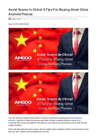 Avoid Scams In China! 9 Tips For Buying Great China
Android Phones
amgoo.com /blog/avoid-scams-in-china-10-tips-for-buying-great-china-android-phones
Sep 16, 2014 8:00:00 AM
You can never get enough advice when it comes to choosing and buying great China Android
phones. I want you to have the best success when it comes to getting phones to supply your
customers with, so I've put together 9 tips that you can follow to be sure that you end up with the best
quality handsets.
We've all heard about the many scams, and low quality goods available in China; but this doesn't mean
that you won't unearth some real gems here as well.
 
