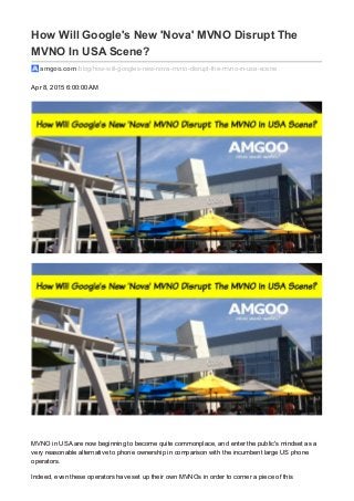 How Will Google's New 'Nova' MVNO Disrupt The
MVNO In USA Scene?
amgoo.com /blog/how-will-googles-new-nova-mvno-disrupt-the-mvno-in-usa-scene
Apr 8, 2015 6:00:00 AM
MVNO in USA are now beginning to become quite commonplace, and enter the public's mindset as a
very reasonable alternative to phone ownership in comparison with the incumbent large US phone
operators.
Indeed, even these operators have set up their own MVNOs in order to corner a piece of this
 
