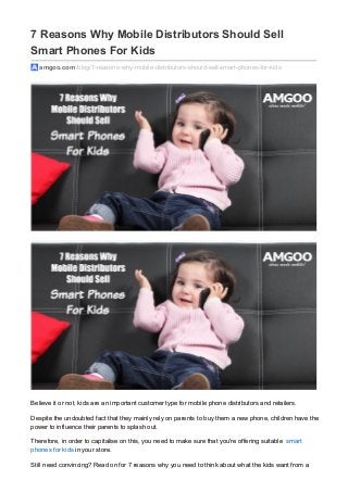 7 Reasons Why Mobile Distributors Should Sell
Smart Phones For Kids
amgoo.com /blog/7-reasons-why-mobile-distributors-should-sell-smart-phones-for-kids
Believe it or not, kids are an important customer type for mobile phone distributors and retailers.
Despite the undoubted fact that they mainly rely on parents to buy them a new phone, children have the
power to influence their parents to splash out.
Therefore, in order to capitalise on this, you need to make sure that you're offering suitable smart
phones for kids in your store.
Still need convincing? Read on for 7 reasons why you need to think about what the kids want from a
 