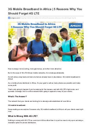 3G Mobile Broadband In Africa | 5 Reasons Why You
Should Forget 4G LTE
amgoo.com /blog/3g-mobile-broadband-in-africa-5-reasons-why-you-should-forget-4g-lte
New is always more exciting, more glamorous, and often more attractive.
But in the case of 4G LTE African mobile networks, it's not always attainable.
So let's take a step back and look at what we already have in abundance: 3G mobile broadband in
Africa!
As a mobile phone distributor in Africa, it's your goal to sell as many phones as possible and make
some profit.
That's only going to happen if you're catering for the masses, and with 4G LTE's high costs, and
sporadic coverage, this is not the network that's going to appeal to many of your clients.
What's The Answer?
The network that your clients are looking for is already well-established all over Africa.
3G mobile broadband.
Keep reading as we explore 5 reasons why 3G mobile broadband in Africa is all your clients need right
now...
What Is Wrong With 4G LTE?
Nothing is wrong with 4G LTE as a service in Africa other than it is just too new to rely upon as being a
desirable option for phone distributors.
 