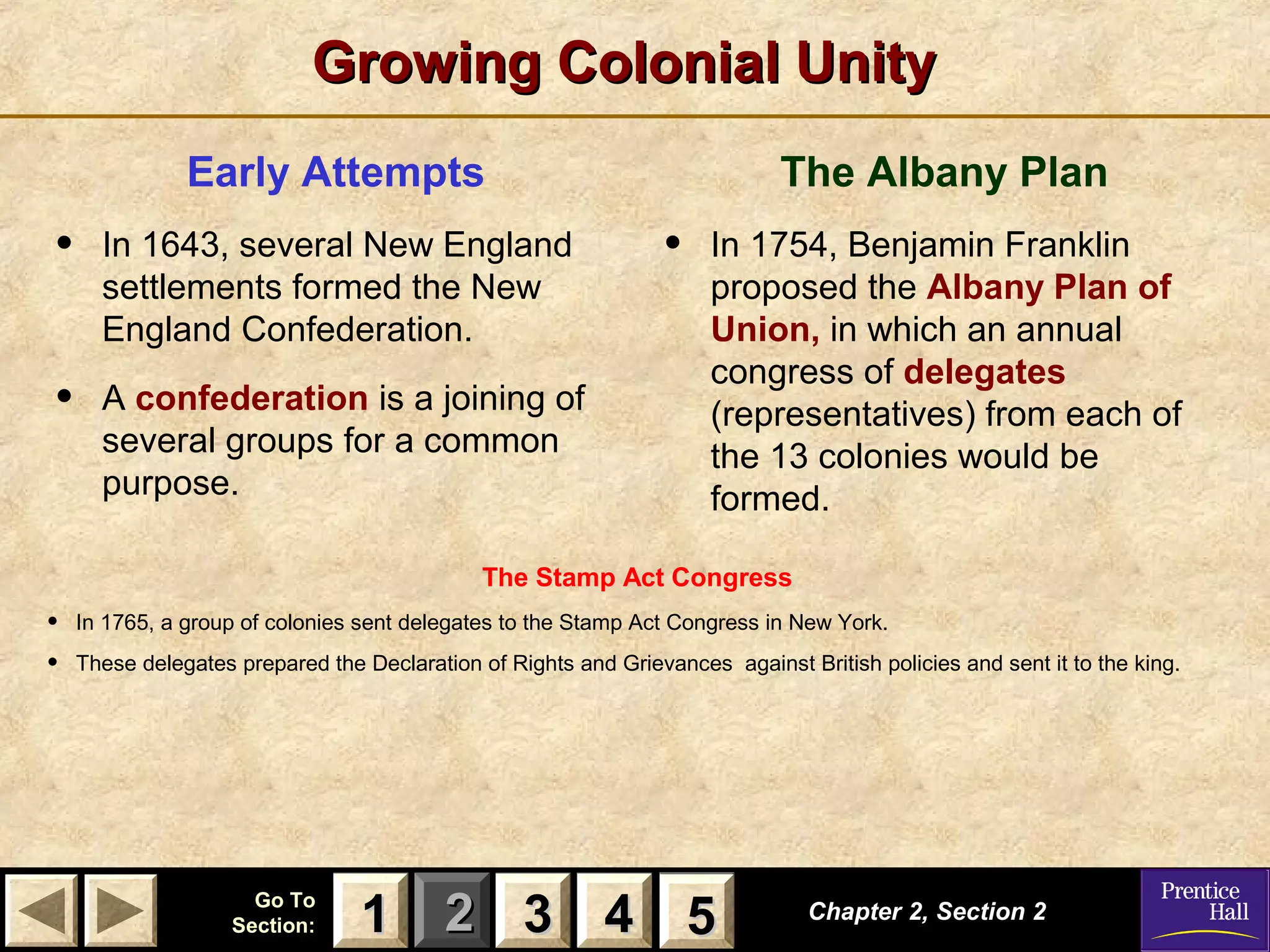 11 22 33Go ToGo To
Section:Section: 44 55
Growing Colonial UnityGrowing Colonial Unity
Early Attempts
• In 1643, several New England
settlements formed the New
England Confederation.
• A confederation is a joining of
several groups for a common
purpose.
The Albany Plan
• In 1754, Benjamin Franklin
proposed the Albany Plan of
Union, in which an annual
congress of delegates
(representatives) from each of
the 13 colonies would be
formed.
Chapter 2, Section 2Chapter 2, Section 2
33 4411 55
The Stamp Act Congress
• In 1765, a group of colonies sent delegates to the Stamp Act Congress in New York.
• These delegates prepared the Declaration of Rights and Grievances against British policies and sent it to the king.
 