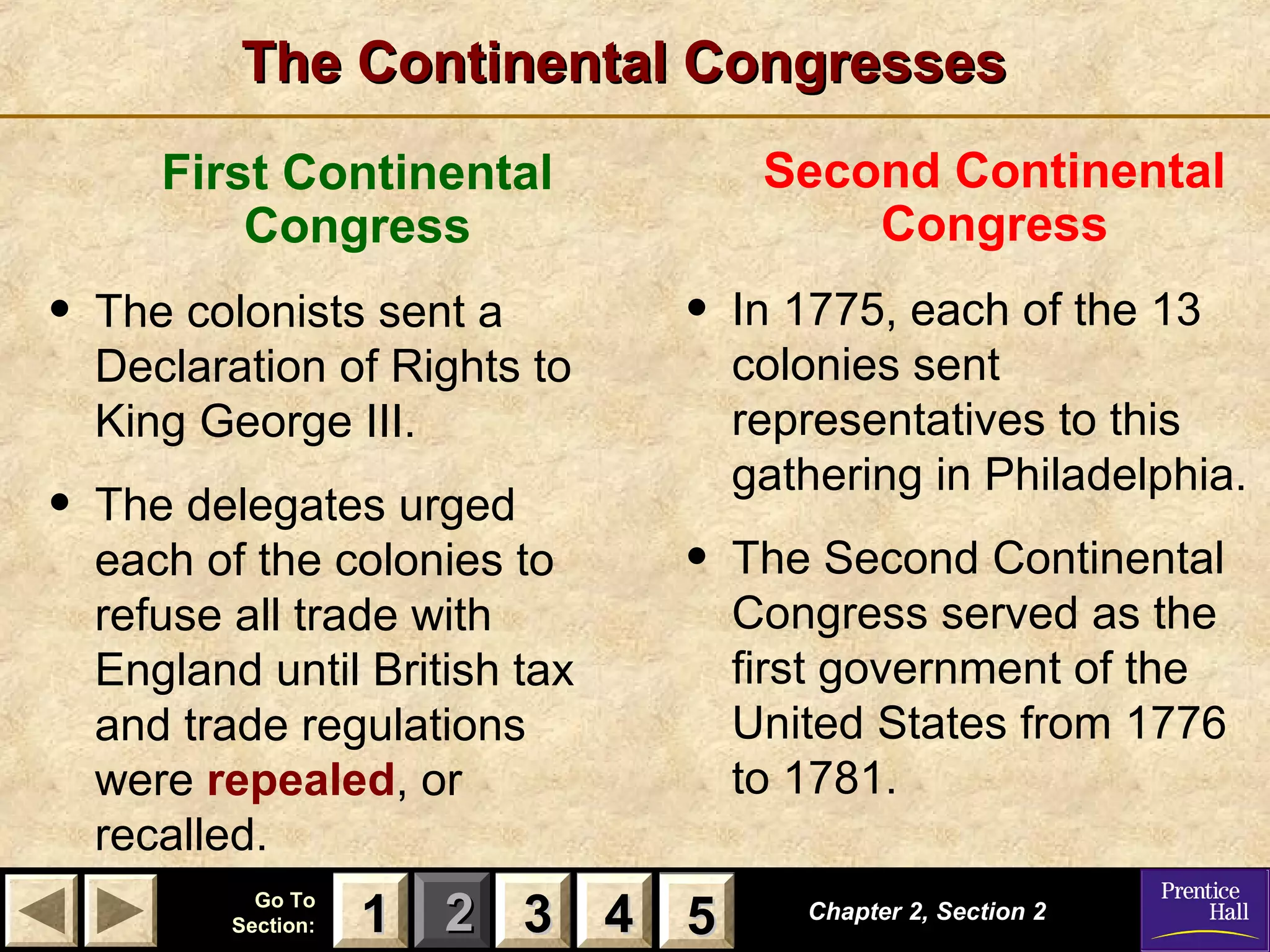 11 22 33Go ToGo To
Section:Section: 44 55
The Continental CongressesThe Continental Congresses
Chapter 2, Section 2Chapter 2, Section 2
33 4411 55
First Continental
Congress
• The colonists sent a
Declaration of Rights to
King George III.
• The delegates urged
each of the colonies to
refuse all trade with
England until British tax
and trade regulations
were repealed, or
recalled.
Second Continental
Congress
• In 1775, each of the 13
colonies sent
representatives to this
gathering in Philadelphia.
• The Second Continental
Congress served as the
first government of the
United States from 1776
to 1781.
 