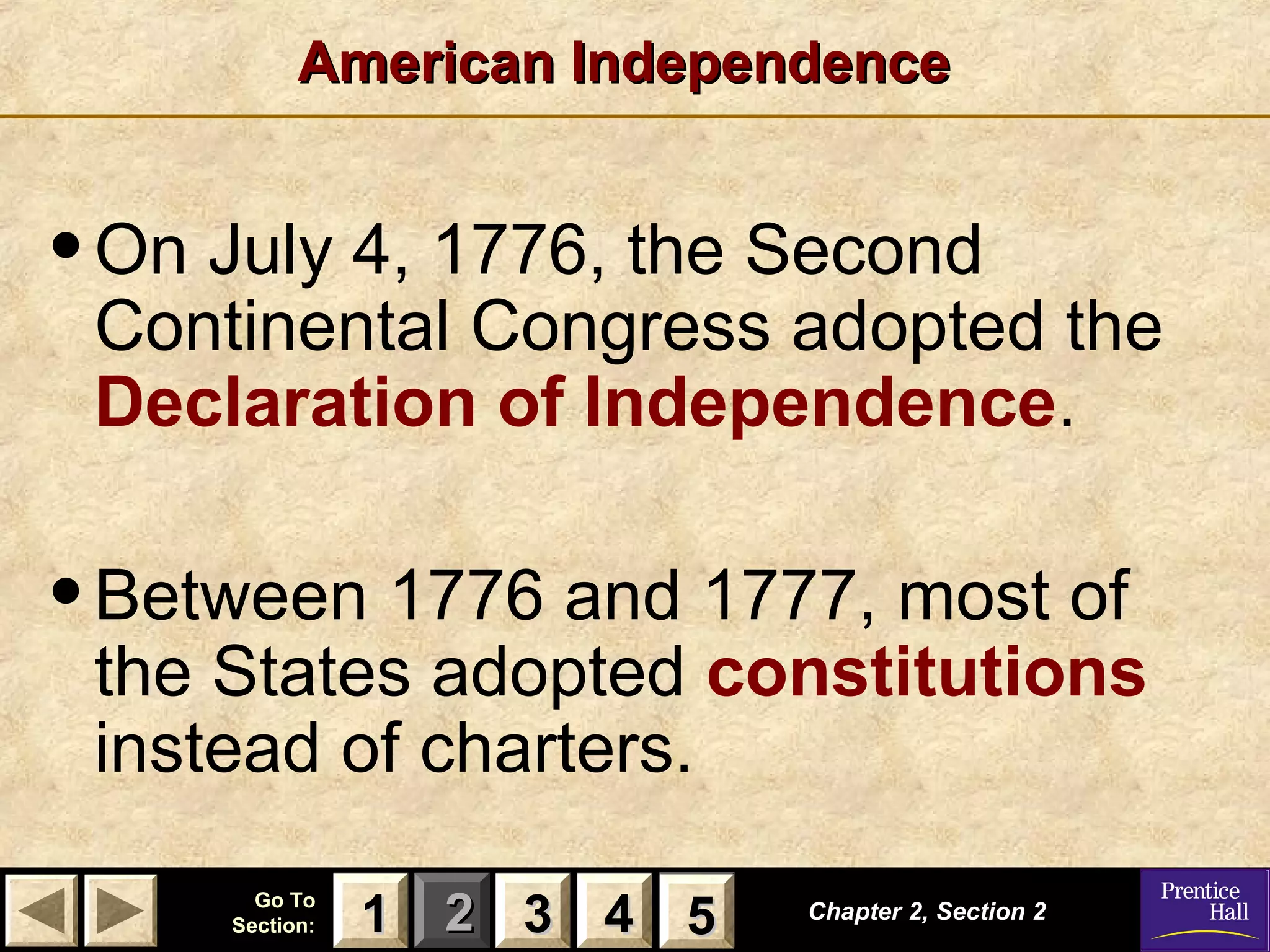 11 22 33Go ToGo To
Section:Section: 44 55
American IndependenceAmerican Independence
•On July 4, 1776, the Second
Continental Congress adopted the
Declaration of Independence.
•Between 1776 and 1777, most of
the States adopted constitutions
instead of charters.
Chapter 2, Section 2Chapter 2, Section 2
33 4411 55
 