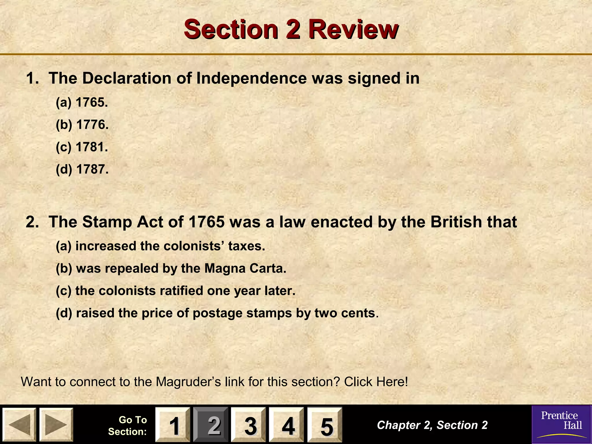 11 22 33Go ToGo To
Section:Section: 44 55
Section 2 ReviewSection 2 Review
1. The Declaration of Independence was signed in
(a) 1765.
(b) 1776.
(c) 1781.
(d) 1787.
2. The Stamp Act of 1765 was a law enacted by the British that
(a) increased the colonists’ taxes.
(b) was repealed by the Magna Carta.
(c) the colonists ratified one year later.
(d) raised the price of postage stamps by two cents.
Chapter 2, Section 2Chapter 2, Section 2
Want to connect to the Magruder’s link for this section? Click Here!
33 4411 55
 