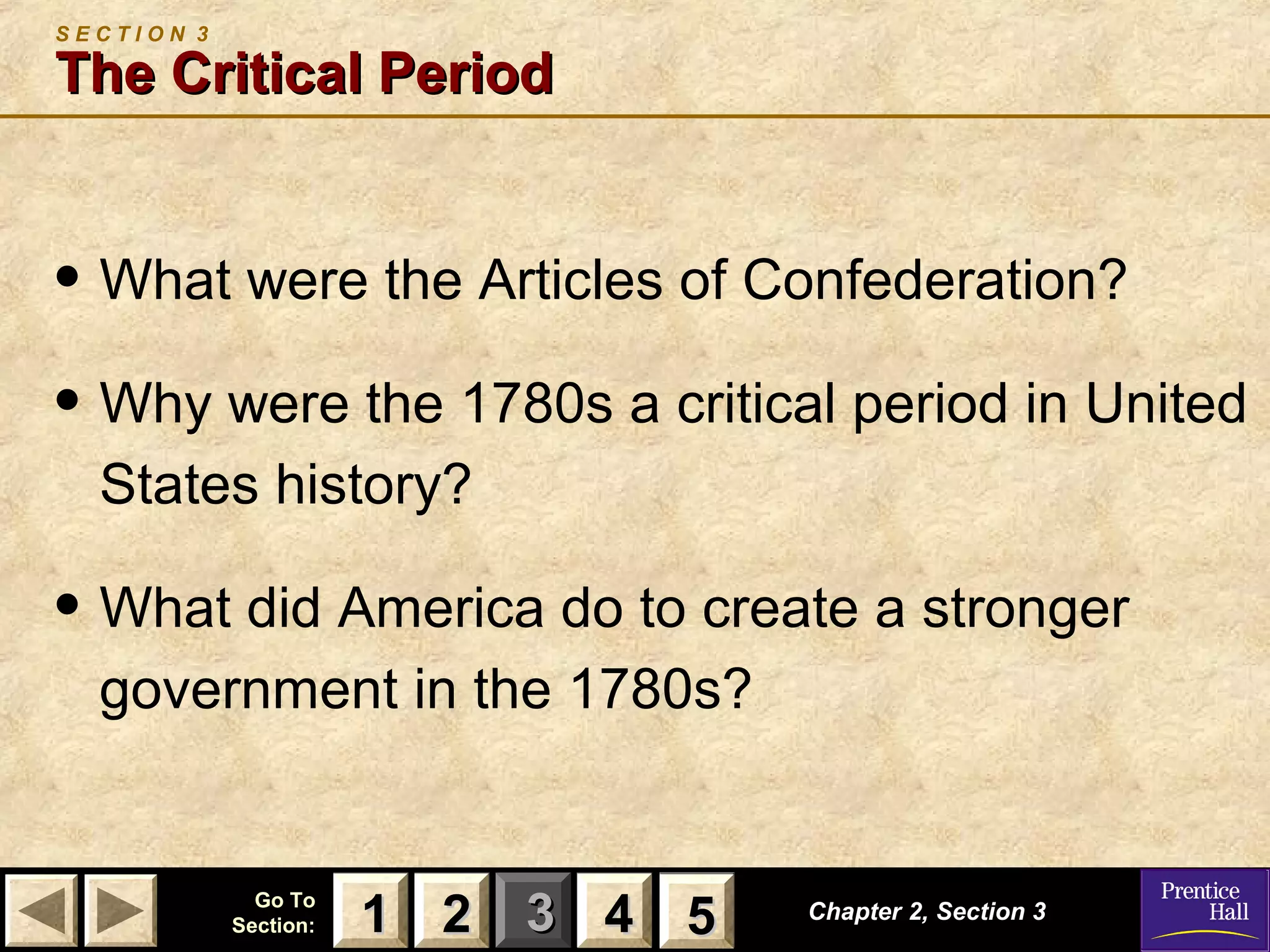 11 22 33Go ToGo To
Section:Section: 44 55 Chapter 2, Section 3Chapter 2, Section 3
S E C T I O N 3
The Critical PeriodThe Critical Period
• What were the Articles of Confederation?
• Why were the 1780s a critical period in United
States history?
• What did America do to create a stronger
government in the 1780s?
22 4411 55
 