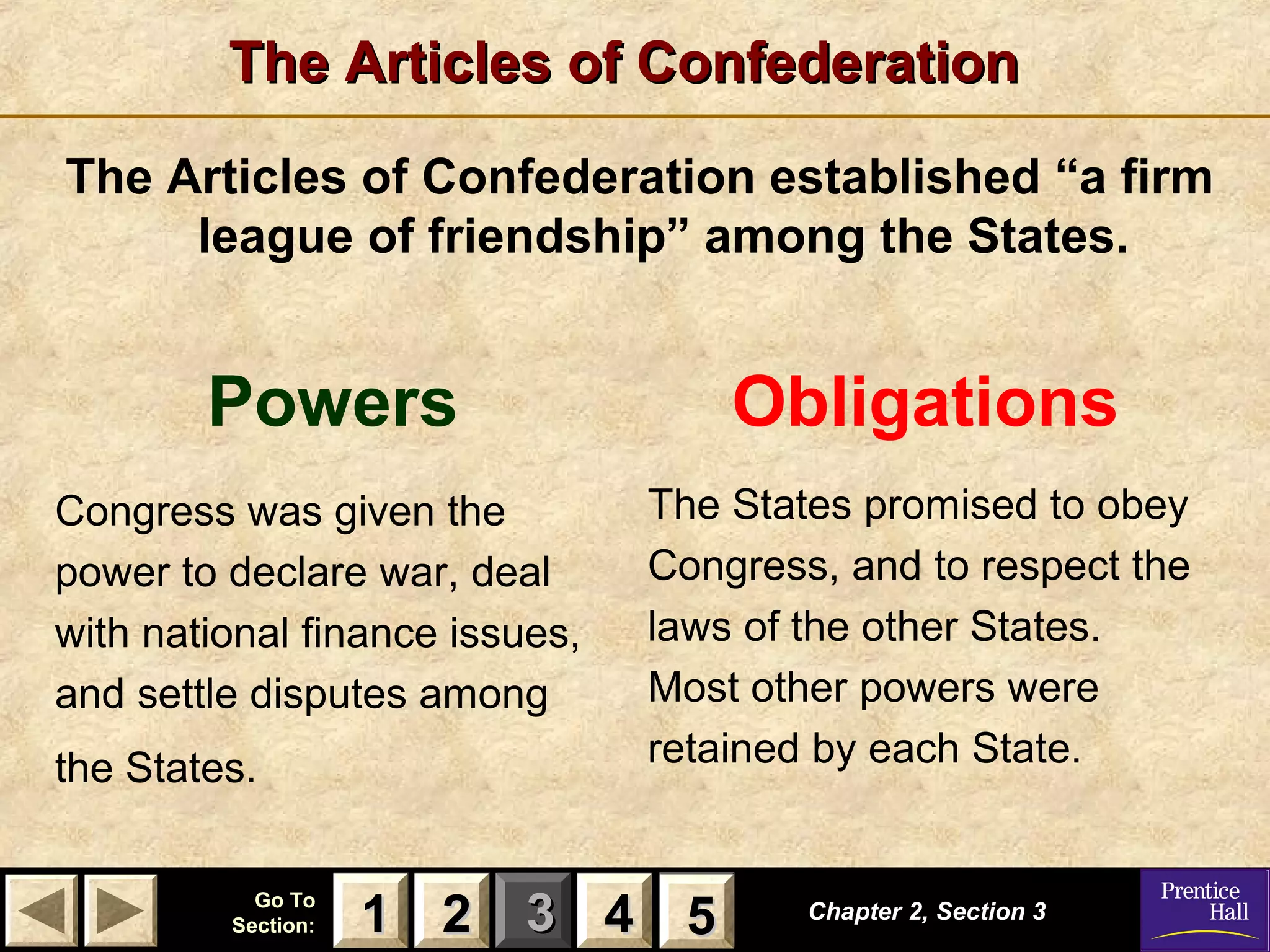 11 22 33Go ToGo To
Section:Section: 44 55
The Articles of ConfederationThe Articles of Confederation
The Articles of Confederation established “a firm
league of friendship” among the States.
Chapter 2, Section 3Chapter 2, Section 3
Powers
Congress was given the
power to declare war, deal
with national finance issues,
and settle disputes among
the States.
Obligations
The States promised to obey
Congress, and to respect the
laws of the other States.
Most other powers were
retained by each State.
22 4411 55
 