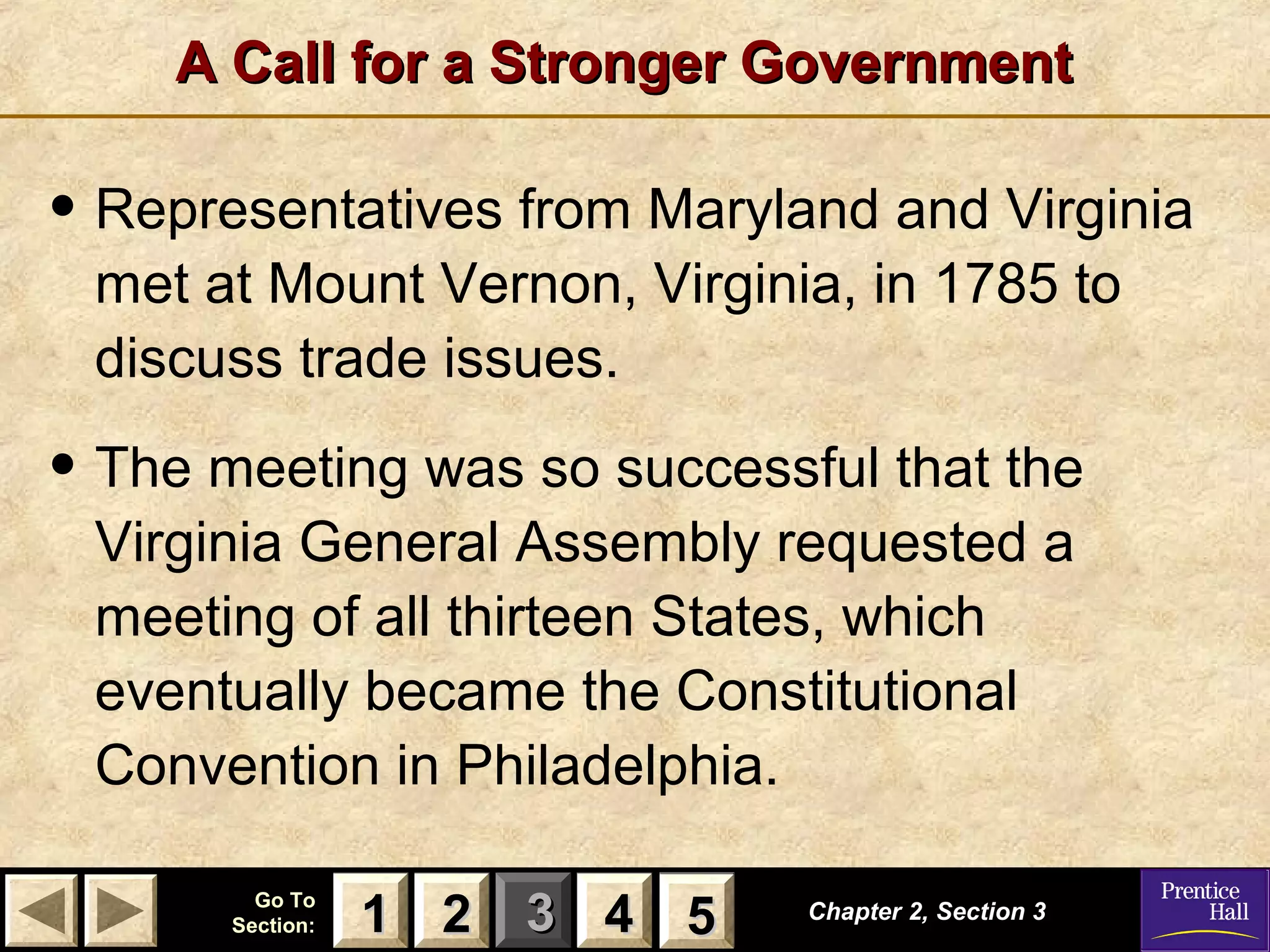 11 22 33Go ToGo To
Section:Section: 44 55
A Call for a Stronger GovernmentA Call for a Stronger Government
Chapter 2, Section 3Chapter 2, Section 3
22 4411 55
• Representatives from Maryland and Virginia
met at Mount Vernon, Virginia, in 1785 to
discuss trade issues.
• The meeting was so successful that the
Virginia General Assembly requested a
meeting of all thirteen States, which
eventually became the Constitutional
Convention in Philadelphia.
 