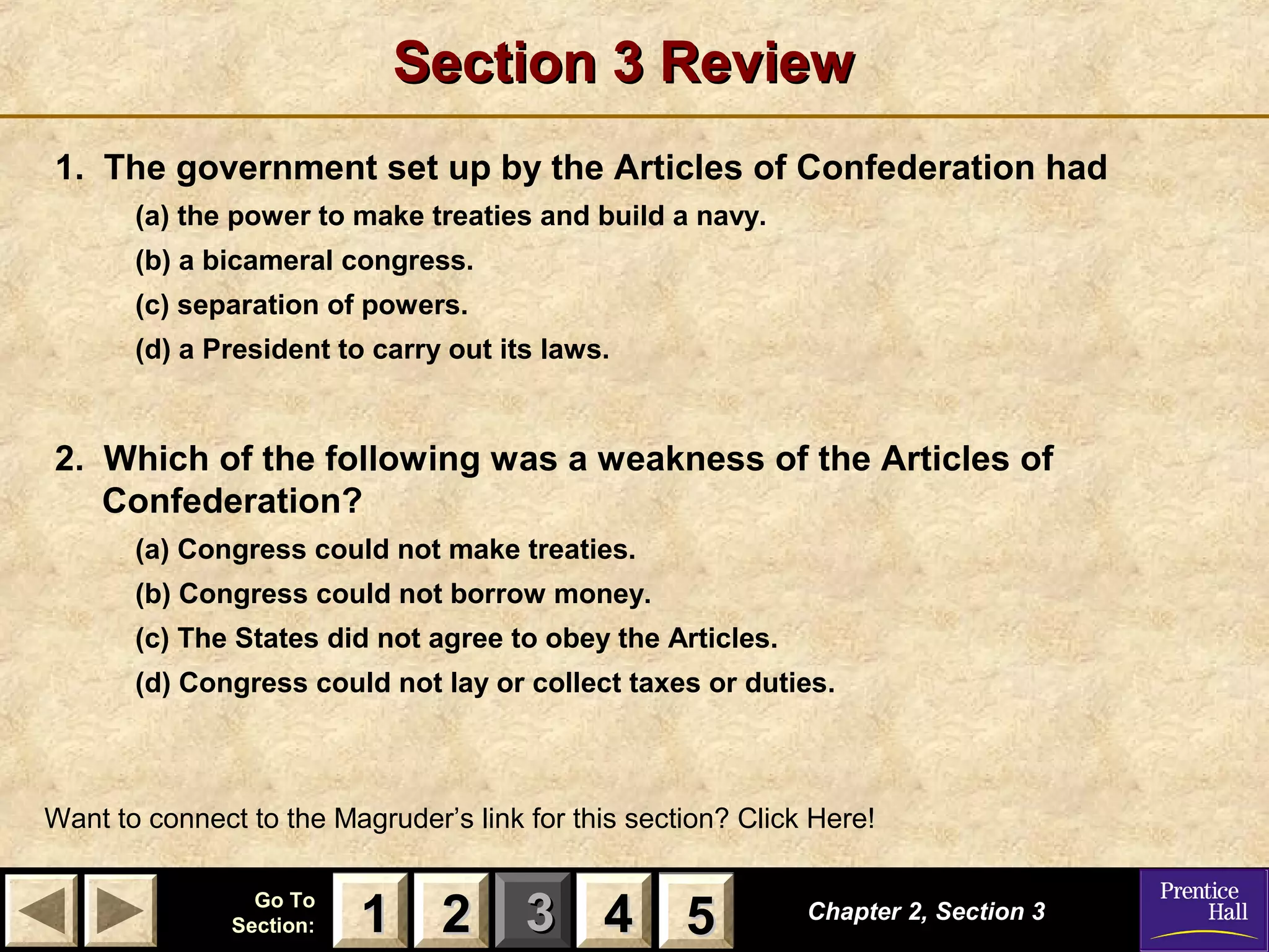11 22 33Go ToGo To
Section:Section: 44 55
Section 3 ReviewSection 3 Review
1. The government set up by the Articles of Confederation had
(a) the power to make treaties and build a navy.
(b) a bicameral congress.
(c) separation of powers.
(d) a President to carry out its laws.
2. Which of the following was a weakness of the Articles of
Confederation?
(a) Congress could not make treaties.
(b) Congress could not borrow money.
(c) The States did not agree to obey the Articles.
(d) Congress could not lay or collect taxes or duties.
Chapter 2, Section 3Chapter 2, Section 3
Want to connect to the Magruder’s link for this section? Click Here!
22 4411 55
 