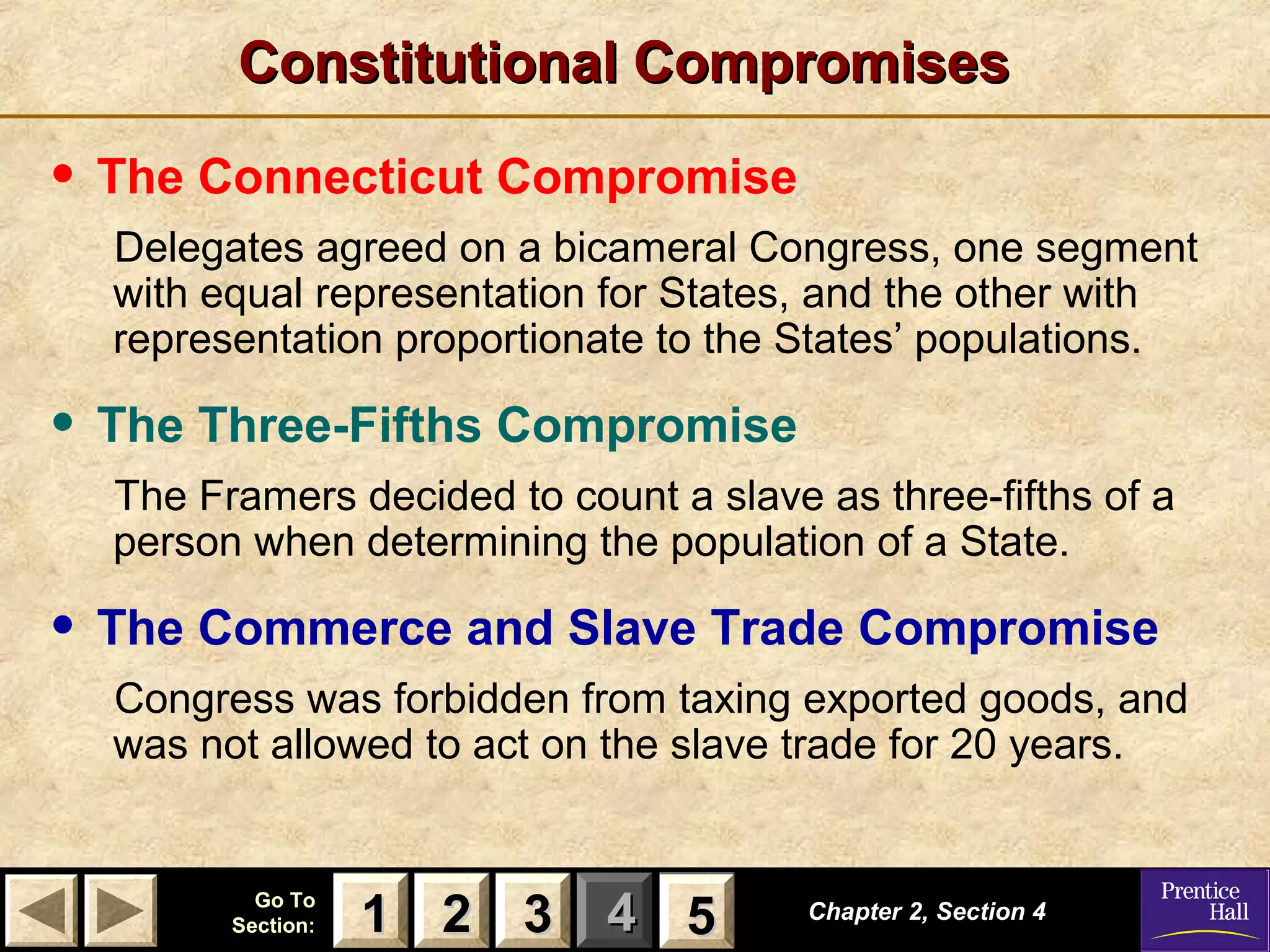 11 22 33Go ToGo To
Section:Section: 44 55
Constitutional CompromisesConstitutional Compromises
• The Connecticut Compromise
Delegates agreed on a bicameral Congress, one segment
with equal representation for States, and the other with
representation proportionate to the States’ populations.
• The Three-Fifths Compromise
The Framers decided to count a slave as three-fifths of a
person when determining the population of a State.
• The Commerce and Slave Trade Compromise
Congress was forbidden from taxing exported goods, and
was not allowed to act on the slave trade for 20 years.
Chapter 2, Section 4Chapter 2, Section 4
22 3311 55
 