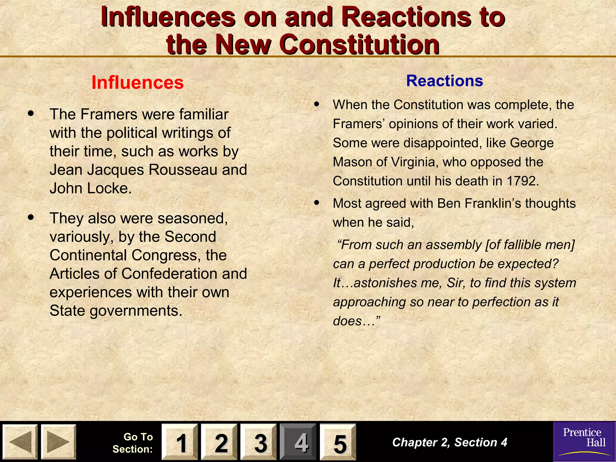 11 22 33Go ToGo To
Section:Section: 44 55
Influences on and Reactions toInfluences on and Reactions to
the New Constitutionthe New Constitution
Influences
• The Framers were familiar
with the political writings of
their time, such as works by
Jean Jacques Rousseau and
John Locke.
• They also were seasoned,
variously, by the Second
Continental Congress, the
Articles of Confederation and
experiences with their own
State governments.
Chapter 2, Section 4Chapter 2, Section 4
22 3311 55
Reactions
• When the Constitution was complete, the
Framers’ opinions of their work varied.
Some were disappointed, like George
Mason of Virginia, who opposed the
Constitution until his death in 1792.
• Most agreed with Ben Franklin’s thoughts
when he said,
“From such an assembly [of fallible men]
can a perfect production be expected?
It…astonishes me, Sir, to find this system
approaching so near to perfection as it
does…”
 