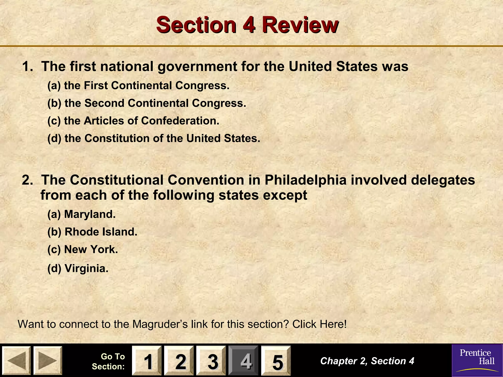 11 22 33Go ToGo To
Section:Section: 44 55
Section 4 ReviewSection 4 Review
1. The first national government for the United States was
(a) the First Continental Congress.
(b) the Second Continental Congress.
(c) the Articles of Confederation.
(d) the Constitution of the United States.
2. The Constitutional Convention in Philadelphia involved delegates
from each of the following states except
(a) Maryland.
(b) Rhode Island.
(c) New York.
(d) Virginia.
Chapter 2, Section 4Chapter 2, Section 4
Want to connect to the Magruder’s link for this section? Click Here!
22 3311 55
 