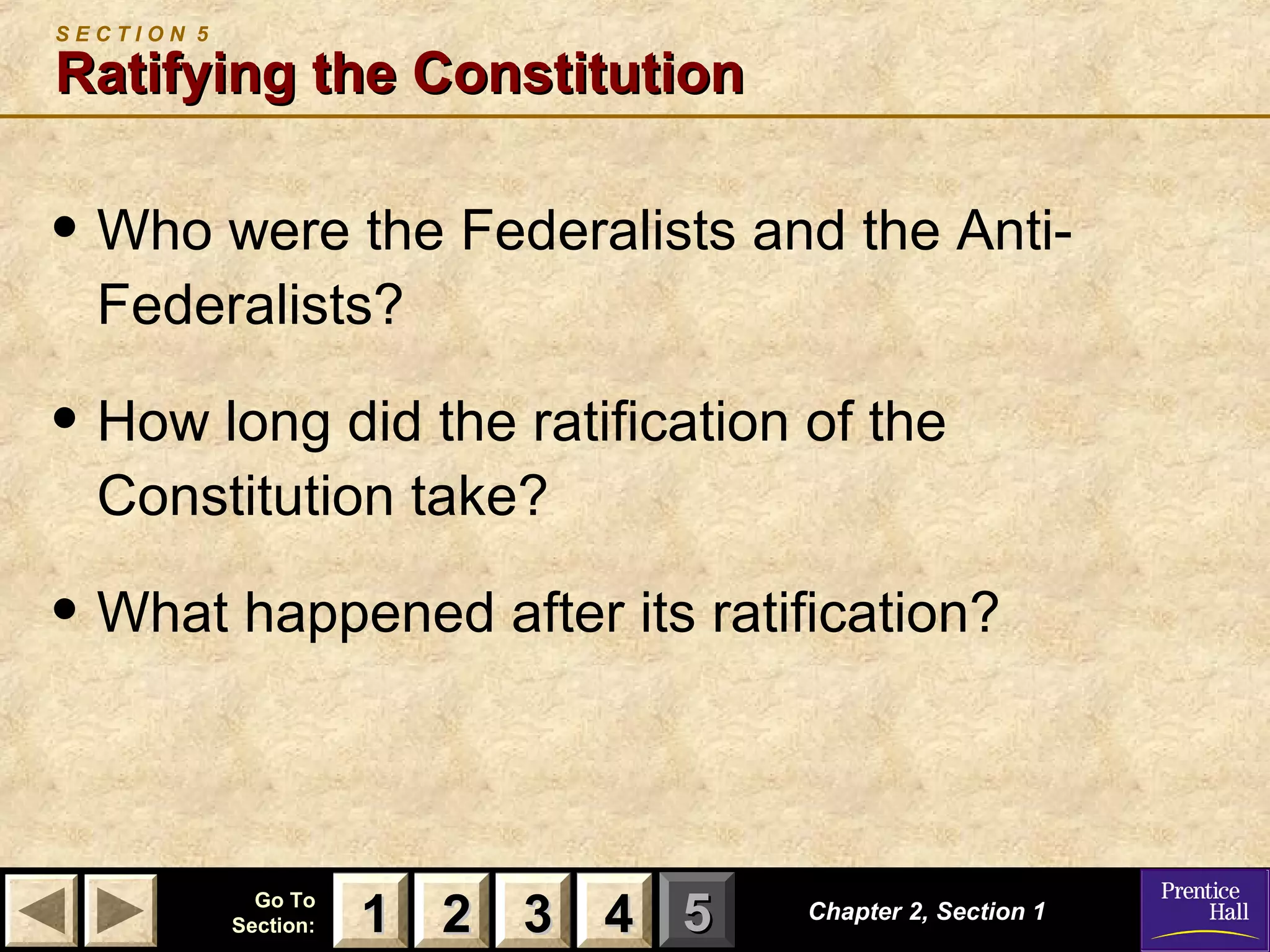 11 22 33Go ToGo To
Section:Section: 44 55 Chapter 2, Section 1Chapter 2, Section 1
S E C T I O N 5
Ratifying the ConstitutionRatifying the Constitution
• Who were the Federalists and the Anti-
Federalists?
• How long did the ratification of the
Constitution take?
• What happened after its ratification?
22 33 4411
 