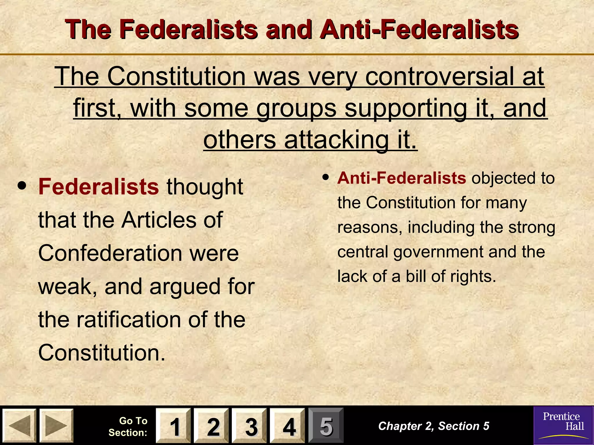 11 22 33Go ToGo To
Section:Section: 44 55
The Federalists and Anti-FederalistsThe Federalists and Anti-Federalists
The Constitution was very controversial at
first, with some groups supporting it, and
others attacking it.
Chapter 2, Section 5Chapter 2, Section 5
22 4411 33
• Federalists thought
that the Articles of
Confederation were
weak, and argued for
the ratification of the
Constitution.
• Anti-Federalists objected to
the Constitution for many
reasons, including the strong
central government and the
lack of a bill of rights.
 