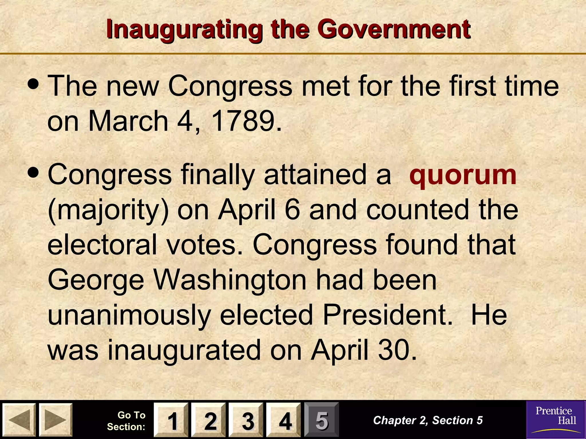 11 22 33Go ToGo To
Section:Section: 44 55
Inaugurating the GovernmentInaugurating the Government
Chapter 2, Section 5Chapter 2, Section 5
22 4411 33
•The new Congress met for the first time
on March 4, 1789.
•Congress finally attained a quorum
(majority) on April 6 and counted the
electoral votes. Congress found that
George Washington had been
unanimously elected President. He
was inaugurated on April 30.
 
