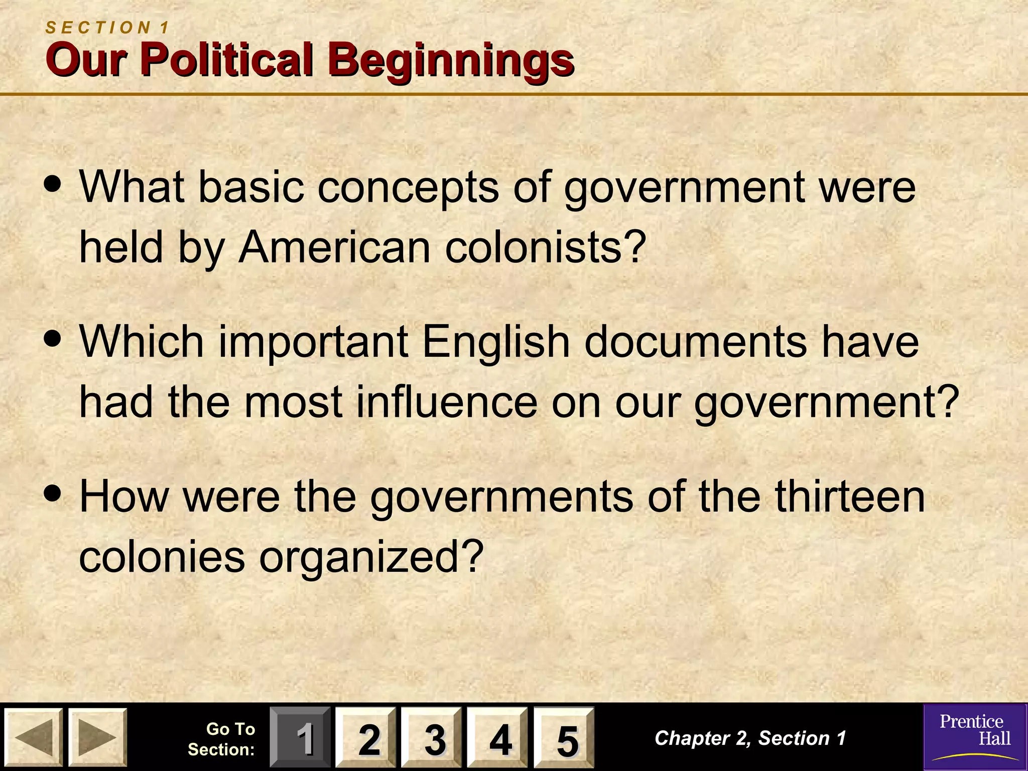 11 22 33Go ToGo To
Section:Section: 44 55 Chapter 2, Section 1Chapter 2, Section 1
S E C T I O N 1
Our Political BeginningsOur Political Beginnings
• What basic concepts of government were
held by American colonists?
• Which important English documents have
had the most influence on our government?
• How were the governments of the thirteen
colonies organized?
22 33 44 55
 