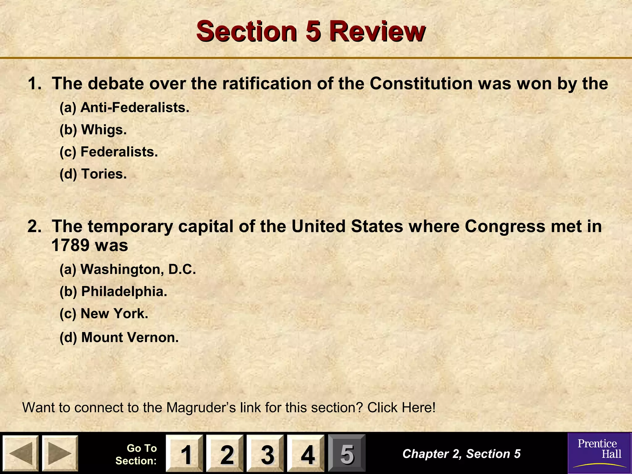 11 22 33Go ToGo To
Section:Section: 44 55
Section 5 ReviewSection 5 Review
1. The debate over the ratification of the Constitution was won by the
(a) Anti-Federalists.
(b) Whigs.
(c) Federalists.
(d) Tories.
2. The temporary capital of the United States where Congress met in
1789 was
(a) Washington, D.C.
(b) Philadelphia.
(c) New York.
(d) Mount Vernon.
Chapter 2, Section 5Chapter 2, Section 5
Want to connect to the Magruder’s link for this section? Click Here!
22 3311 44
 