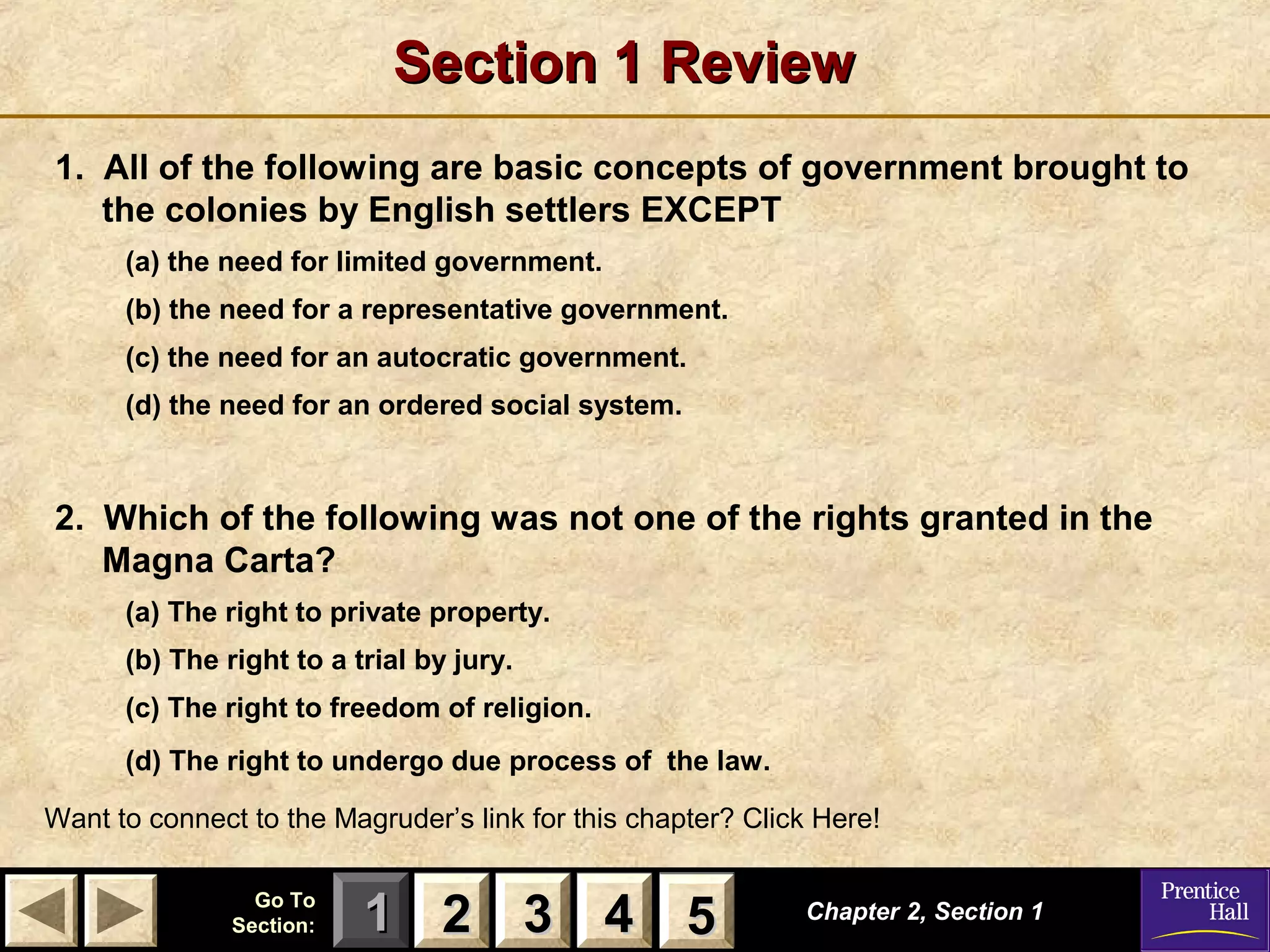 11 22 33Go ToGo To
Section:Section: 44 55
Section 1 ReviewSection 1 Review
1. All of the following are basic concepts of government brought to
the colonies by English settlers EXCEPT
(a) the need for limited government.
(b) the need for a representative government.
(c) the need for an autocratic government.
(d) the need for an ordered social system.
2. Which of the following was not one of the rights granted in the
Magna Carta?
(a) The right to private property.
(b) The right to a trial by jury.
(c) The right to freedom of religion.
(d) The right to undergo due process of the law.
Chapter 2, Section 1Chapter 2, Section 1
Want to connect to the Magruder’s link for this chapter? Click Here!
22 33 44 55
 