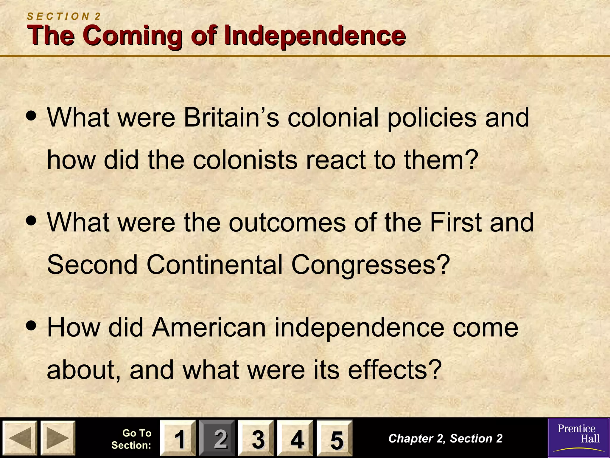 11 22 33Go ToGo To
Section:Section: 44 55
S E C T I O N 2
The Coming of IndependenceThe Coming of Independence
• What were Britain’s colonial policies and
how did the colonists react to them?
• What were the outcomes of the First and
Second Continental Congresses?
• How did American independence come
about, and what were its effects?
Chapter 2, Section 2Chapter 2, Section 2
33 4411 55
 