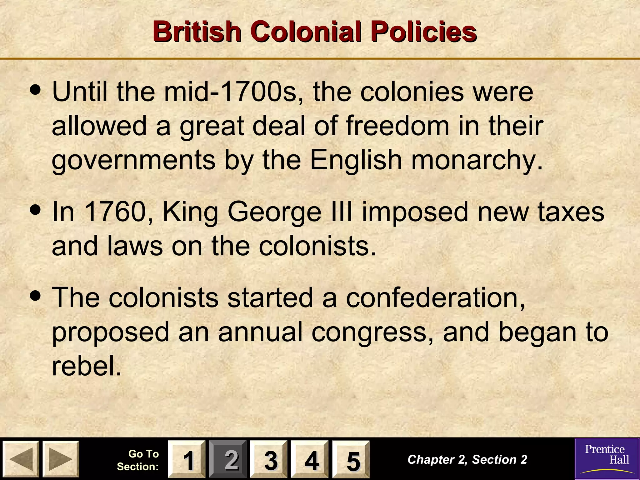 11 22 33Go ToGo To
Section:Section: 44 55 Chapter 2, Section 2Chapter 2, Section 2
33 4411 55
British Colonial PoliciesBritish Colonial Policies
• Until the mid-1700s, the colonies were
allowed a great deal of freedom in their
governments by the English monarchy.
• In 1760, King George III imposed new taxes
and laws on the colonists.
• The colonists started a confederation,
proposed an annual congress, and began to
rebel.
 
