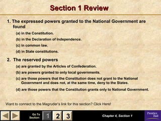 Section 1 Review
1. The expressed powers granted to the National Government are
found
(a) in the Constitution.
(b) in the Declaration of Independence.
(c) in common law.
(d) in State constitutions.

2. The reserved powers
(a) are granted by the Articles of Confederation.
(b) are powers granted to only local governments.
(c) are those powers that the Constitution does not grant to the National
Government and does not, at the same time, deny to the States.
(d) are those powers that the Constitution grants only to National Government.

Want to connect to the Magruder’s link for this section? Click Here!
Go To
Section:

1 2 3

Chapter 4, Section 1

 